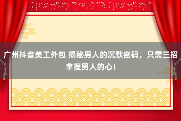 广州抖音美工外包 揭秘男人的沉默密码，只需三招拿捏男人的心！