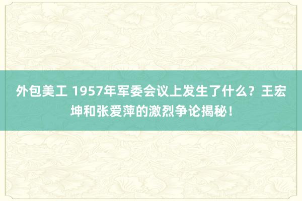 外包美工 1957年军委会议上发生了什么？王宏坤和张爱萍的激烈争论揭秘！