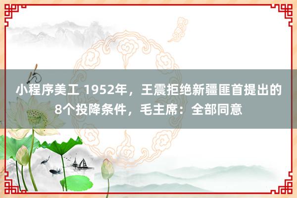 小程序美工 1952年，王震拒绝新疆匪首提出的8个投降条件，毛主席：全部同意