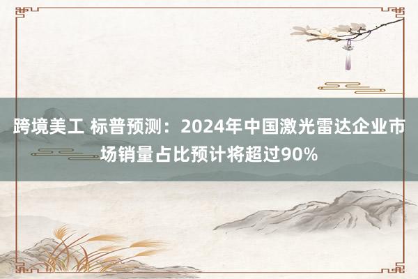 跨境美工 标普预测：2024年中国激光雷达企业市场销量占比预计将超过90%